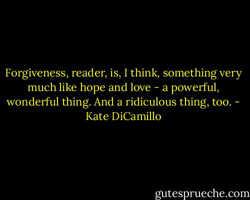 Forgiveness, reader, is, I think, something very much like hope and love - a powerful, wonderful thing.<br />And a ridiculous thing, too. - Kate DiCamillo