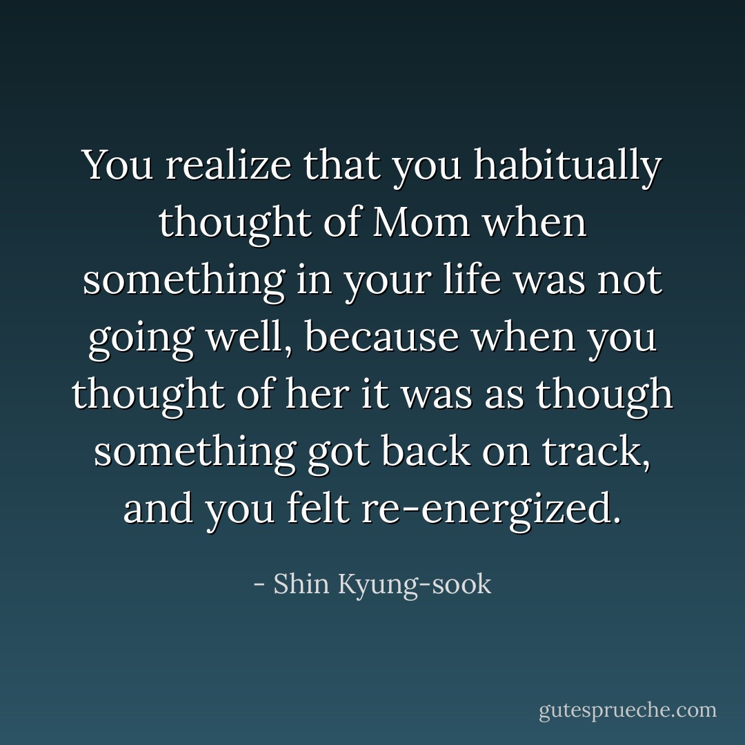 You realize that you habitually thought of Mom when something in your life was not going well, because when you thought of her it was as though something got back on track, and you felt re-energized. - Shin Kyung-sook