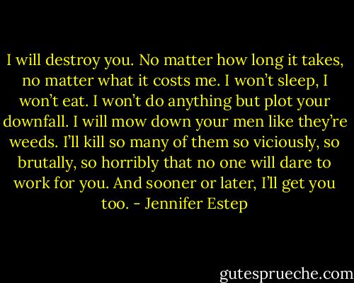 I will destroy you. No matter how long it takes, no matter what it costs me. I won’t sleep, I won’t eat. I won’t do anything but plot your downfall. I will mow down your men like they’re weeds. I’ll kill so many of them so viciously, so brutally, so horribly that no one will dare to work for you. And sooner or later, I’ll get you too. - Jennifer Estep