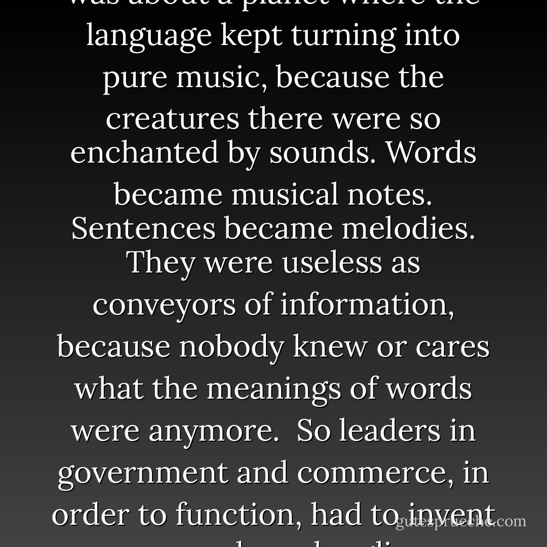 Trout sat back and thought about the conversation. He shaped it into a story, which he never got around to writing until he was an old, old man. It was about a planet where the language kept turning into pure music, because the creatures there were so enchanted by sounds. Words became musical notes. Sentences became melodies. They were useless as conveyors of information, because nobody knew or cares what the meanings of words were anymore. <br />So leaders in government and commerce, in order to function, had to invent new and much uglier vocabularies and sentence structures all the time, which would resist being transmuted to music. - Kurt Vonnegut Jr.