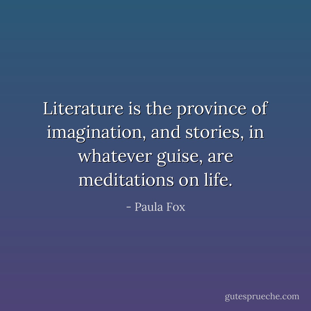 Literature is the province of imagination, and stories, in whatever guise, are meditations on life. - Paula Fox