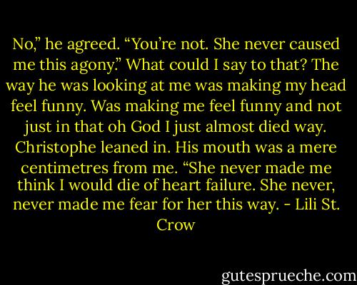 No,” he agreed. “You’re not. She never caused me this agony.”<br />What could I say to that? The way he was looking at me was making my head feel funny. Was making me feel funny and not just in that oh God I just almost died way.<br />Christophe leaned in. His mouth was a mere centimetres from me. “She never made me think I would die of heart failure. She never, never made me fear for her this way. - Lili St. Crow