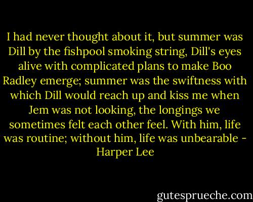 I had never thought about it, but summer was Dill by the fishpool smoking string, Dill's eyes alive with complicated plans to make Boo Radley emerge; summer was the swiftness with which Dill would reach up and kiss me when Jem was not looking, the longings we sometimes felt each other feel. With him, life was routine; without him, life was unbearable - Harper Lee