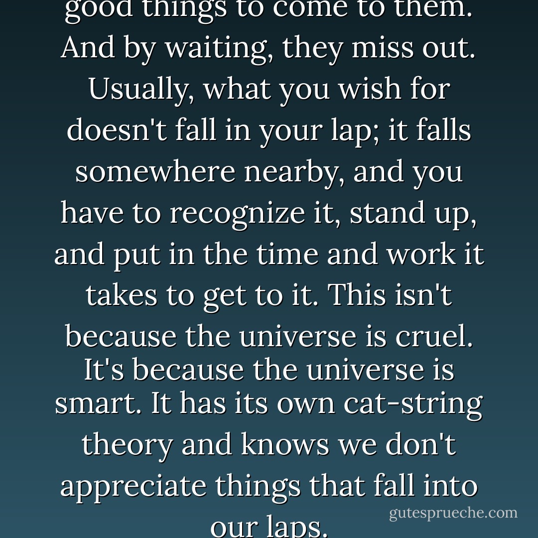 In life, people tend to wait for good things to come to them. And by waiting, they miss out. Usually, what you wish for doesn't fall in your lap; it falls somewhere nearby, and you have to recognize it, stand up, and put in the time and work it takes to get to it. This isn't because the universe is cruel. It's because the universe is smart. It has its own cat-string theory and knows we don't appreciate things that fall into our laps. - Neil Strauss