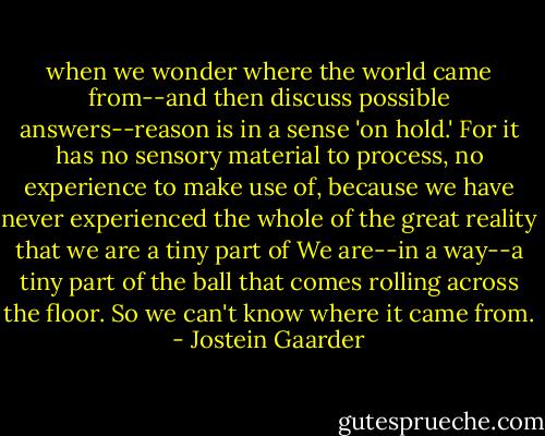 when we wonder where the world came from--and then discuss possible answers--reason is in a sense 'on hold.' For it has no sensory material to process, no experience to make use of, because we have never experienced the whole of the great reality that we are a tiny part of<br />We are--in a way--a tiny part of the ball that comes rolling across the floor. So we can't know where it came from. - Jostein Gaarder