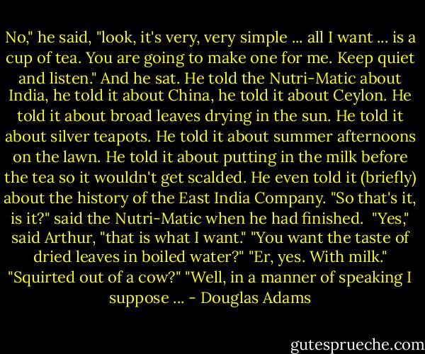 No," he said, "look, it's very, very simple ... all I want ... is a cup of tea. You are going to make one for me. Keep quiet and listen." And he sat. He told the Nutri-Matic about India, he told it about China, he told it about Ceylon. He told it about broad leaves drying in the sun. He told it about silver teapots. He told it about summer afternoons on the lawn. He told it about putting in the milk before the tea so it wouldn't get scalded. He even told it (briefly) about the history of the East India Company.<br />"So that's it, is it?" said the Nutri-Matic when he had finished. <br />"Yes," said Arthur, "that is what I want."<br />"You want the taste of dried leaves in boiled water?"<br />"Er, yes. With milk."<br />"Squirted out of a cow?"<br />"Well, in a manner of speaking I suppose ... - Douglas Adams