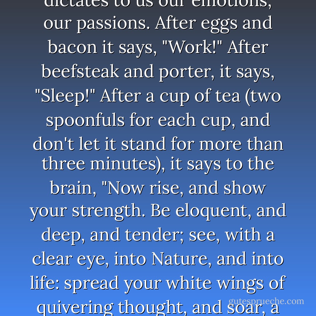 It is very strange, this domination of our intellect by our digestive organs. We cannot work, we cannot think, unless our stomach wills so. It dictates to us our emotions, our passions. After eggs and bacon it says, "Work!" After beefsteak and porter, it says, "Sleep!" After a cup of tea (two spoonfuls for each cup, and don't let it stand for more than three minutes), it says to the brain, "Now rise, and show your strength. Be eloquent, and deep, and tender; see, with a clear eye, into Nature, and into life: spread your white wings of quivering thought, and soar, a god-like spirit, over the whirling world beneath you, up through long lanes of flaming stars to the gates of eternity! - Jerome K. Jerome