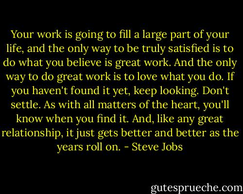 Your work is going to fill a large part of your life, and the only way to be truly satisfied is to do what you believe is great work. And the only way to do great work is to love what you do. If you haven't found it yet, keep looking. Don't settle. As with all matters of the heart, you'll know when you find it. And, like any great relationship, it just gets better and better as the years roll on. - Steve Jobs