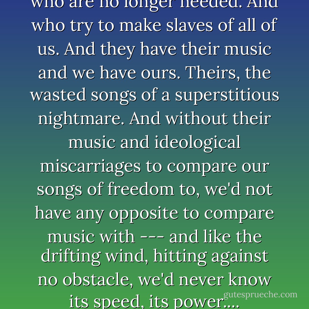The world is filled with people who are no longer needed. And who try to make slaves of all of us. And they have their music and we have ours. Theirs, the wasted songs of a superstitious nightmare. And without their music and ideological miscarriages to compare our songs of freedom to, we'd not have any opposite to compare music with --- and like the drifting wind, hitting against no obstacle, we'd never know its speed, its power.... - Woody Guthrie