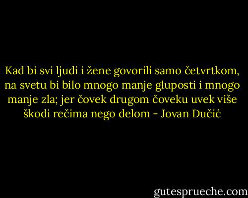 Kad bi svi ljudi i žene govorili samo četvrtkom, na svetu bi bilo mnogo manje gluposti i mnogo manje zla; jer čovek drugom čoveku uvek više škodi rečima nego delom - Jovan Dučić