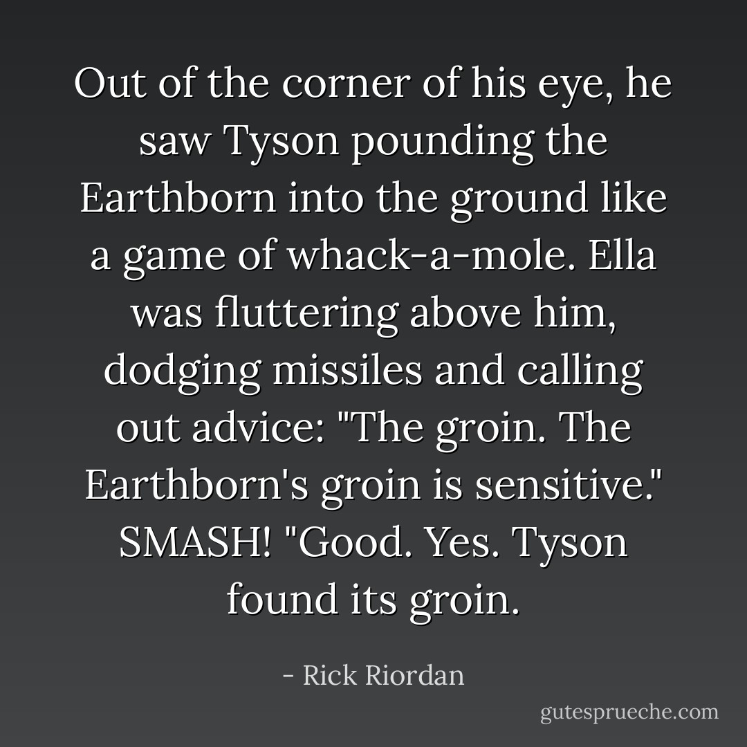 Out of the corner of his eye, he saw Tyson pounding the Earthborn into the ground like a game of whack-a-mole. Ella was fluttering above him, dodging missiles and calling out advice: "The groin. The Earthborn's groin is sensitive."<br />SMASH!<br />"Good. Yes. Tyson found its groin. - Rick Riordan