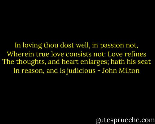 In loving thou dost well, in passion not,<br />Wherein true love consists not: Love refines<br />The thoughts, and heart enlarges; hath his seat<br />In reason, and is judicious - John Milton