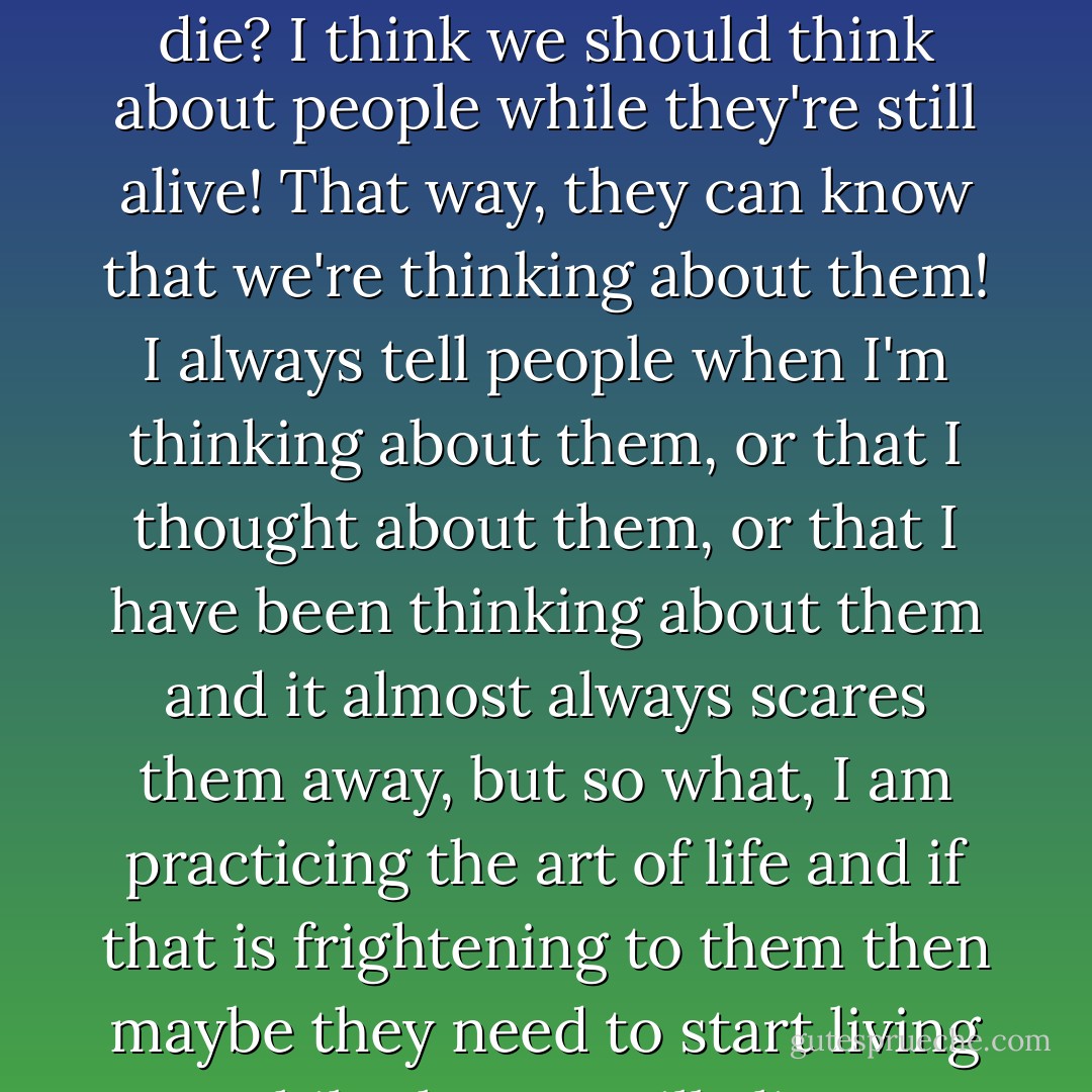 Why do we always begin to think about people when they die? I think we should think about people while they're still alive! That way, they can know that we're thinking about them! I always tell people when I'm thinking about them, or that I thought about them, or that I have been thinking about them and it almost always scares them away, but so what, I am practicing the art of life and if that is frightening to them then maybe they need to start living while they're still alive! - C. JoyBell C.