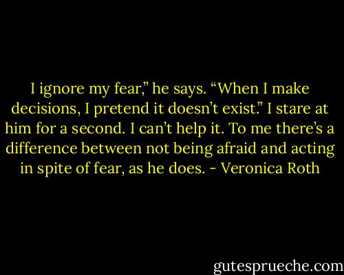 I ignore my fear,” he says. “When I make decisions, I pretend it doesn’t exist.”<br />I stare at him for a second. I can’t help it. To me there’s a difference between not<br />being afraid and acting in spite of fear, as he does. - Veronica Roth