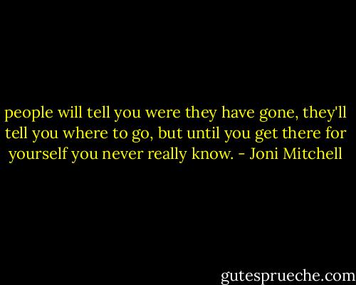 people will tell you were they have gone, they'll tell you where to go, but until you get there for yourself you never really know. - Joni Mitchell