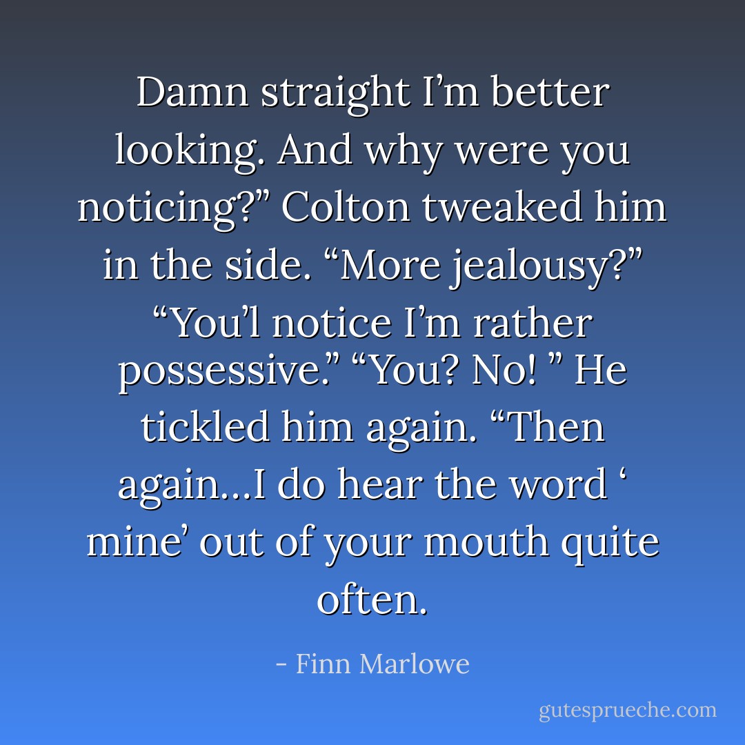 Damn straight I’m better looking. And why were you noticing?”<br />Colton tweaked him in the side. “More jealousy?”<br />“You’l notice I’m rather possessive.”<br />“You? No! ” He tickled him again. “Then again…I do hear the word ‘ mine’ out of your mouth quite often. - Finn Marlowe