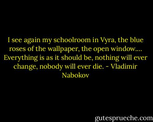 I see again my schoolroom in Vyra, the blue roses of the wallpaper, the open window.… Everything is as it should be, nothing will ever change, nobody will ever die. - Vladimir Nabokov