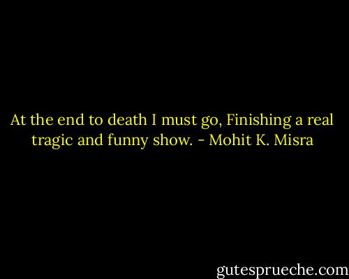 At the end to death I must go,<br />Finishing a real tragic and funny show. - Mohit K. Misra