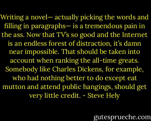 Writing a novel— actually picking the words and filling in paragraphs— is a tremendous pain in the ass. Now that TV’s so good and the Internet is an endless forest of distraction, it’s damn near impossible. That should be taken into account when ranking the all-time greats. Somebody like Charles Dickens, for example, who had nothing better to do except eat mutton and attend public hangings, should get very little credit. - Steve Hely