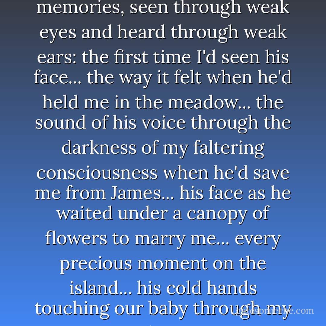 Some of the memories were not clear---dim human memories, seen through weak eyes and heard through weak ears: the first time I'd seen his face... the way it felt when he'd held me in the meadow... the sound of his voice through the darkness of my faltering consciousness when he'd save me from James... his face as he waited under a canopy of flowers to marry me... every precious moment on the island... his cold hands touching our baby through my skin... - Stephenie Meyer