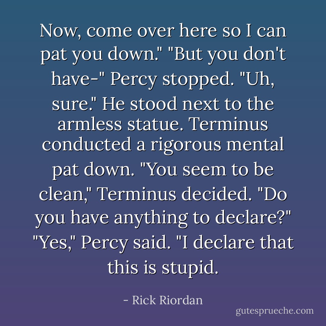 Now, come over here so I can pat you down."<br />"But you don't have-" Percy stopped. "Uh, sure."<br />He stood next to the armless statue. Terminus conducted a rigorous mental pat down.<br />"You seem to be clean," Terminus decided. "Do you have anything to declare?"<br />"Yes," Percy said. "I declare that this is stupid. - Rick Riordan