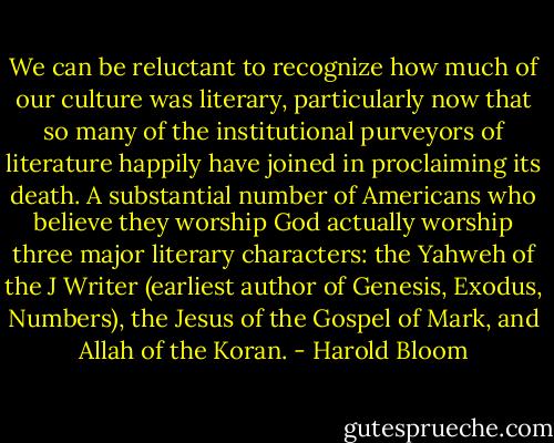 We can be reluctant to recognize how much of our culture was literary, particularly now that so many of the institutional purveyors of literature happily have joined in proclaiming its death. A substantial number of Americans who believe they worship God actually worship three major literary characters: the Yahweh of the J Writer (earliest author of Genesis, Exodus, Numbers), the Jesus of the Gospel of Mark, and Allah of the Koran. - Harold Bloom
