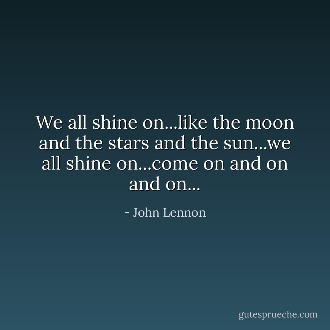 We all shine on...like the moon and the stars and the sun...we all shine on...come on and on and on... - John Lennon