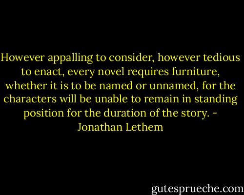 However appalling to consider, however tedious to enact, every novel requires furniture, whether it is to be named or unnamed, for the characters will be unable to remain in standing position for the duration of the story. - Jonathan Lethem