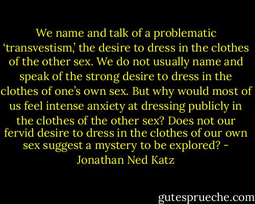 We name and talk of a problematic ‘transvestism,’ the desire to dress in the clothes of the other sex. We do not usually name and speak of the strong desire to dress in the clothes of one’s own sex. But why would most of us feel intense anxiety at dressing publicly in the clothes of the other sex? Does not our fervid desire to dress in the clothes of our own sex suggest a mystery to be explored? - Jonathan Ned Katz