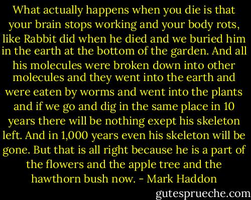 What actually happens when you die is that your brain stops working and your body rots, like Rabbit did when he died and we buried him in the earth at the bottom of the garden. And all his molecules were broken down into other molecules and they went into the earth and were eaten by worms and went into the plants and if we go and dig in the same place in 10 years there will be nothing exept his skeleton left. And in 1,000 years even his skeleton will be gone. But that is all right because he is a part of the flowers and the apple tree and the hawthorn bush now. - Mark Haddon