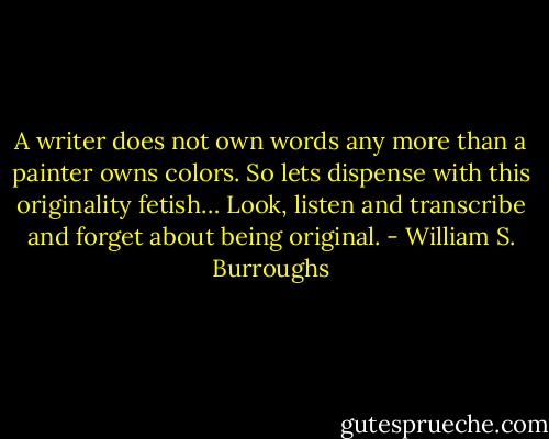 A writer does not own words any more than a painter owns colors. So lets dispense with this originality fetish… Look, listen and transcribe and forget about being original. - William S. Burroughs