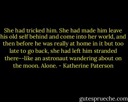 She had tricked him. She had made him leave his old self behind and come into her world, and then before he was really at home in it but too late to go back, she had left him stranded there--like an astronaut wandering about on the moon. Alone. - Katherine Paterson