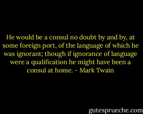 He would be a consul no doubt by and by, at some foreign port, of the language of which he was ignorant; though if ignorance of language were a qualification he might have been a consul at home. - Mark Twain