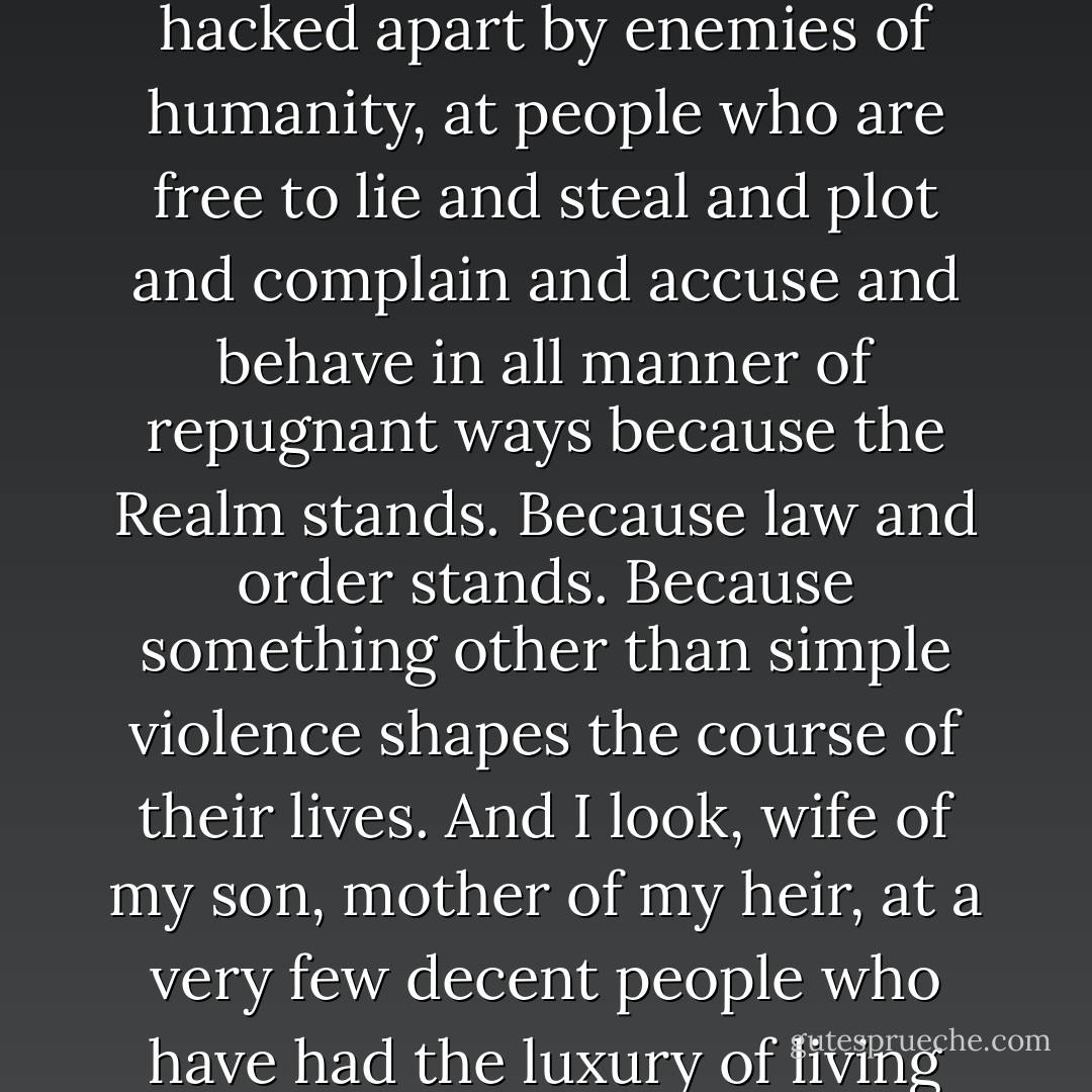 Isana stared at Gaius for a moment. Then she said, "How can you live with yourself?"<br /><br />The First Lord stared at her for a moment, his eyes cold. Then he spoke in a very quiet, precise, measured voice. "I look out my window each day. I look out my window at people who live and breathe. At people who have not been devoured by civil war. At people who have not been ravaged by disease. At people who have not starved to death, who have not been hacked apart by enemies of humanity, at people who are free to lie and steal and plot and complain and accuse and behave in all manner of repugnant ways because the Realm stands. Because law and order stands. Because something other than simple violence shapes the course of their lives. And I look, wife of my son, mother of my heir, at a very few decent people who have had the luxury of living their lives without being called upon to make hideous decisions I would not wish upon my worst enemies, and who consequently find such matters morally appalling when they consider them--because they have not had to be the ones who dealt with them." He took a short, hard swallow of wine. "Feh. Aquitaine thinks me his enemy. The fool. If I truly hated him, I'd give him the Crown. - Jim Butcher