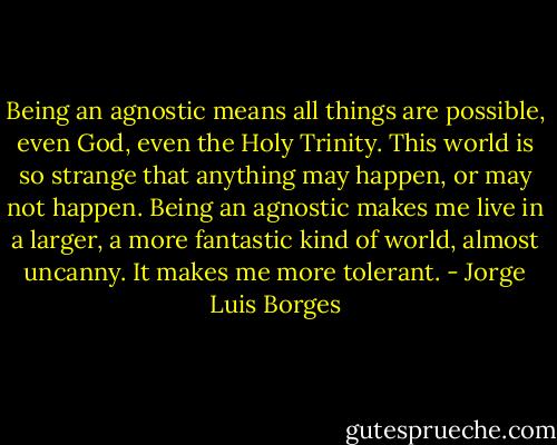 Being an agnostic means all things are possible, even God, even the Holy Trinity. This world is so strange that anything may happen, or may not happen. Being an agnostic makes me live in a larger, a more fantastic kind of world, almost uncanny. It makes me more tolerant. - Jorge Luis Borges