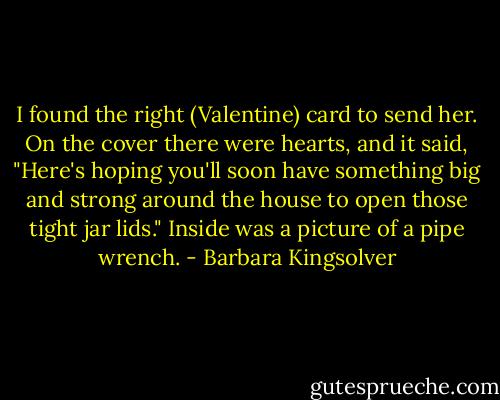 I found the right (Valentine) card to send her. On the cover there were hearts, and it said, "Here's hoping you'll soon have something big and strong around the house to open those tight jar lids." Inside was a picture of a pipe wrench. - Barbara Kingsolver