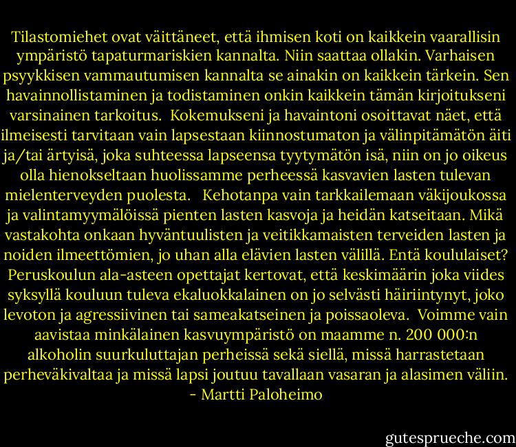 Tilastomiehet ovat väittäneet, että ihmisen koti on kaikkein vaarallisin ympäristö tapaturmariskien kannalta. Niin saattaa ollakin. Varhaisen psyykkisen vammautumisen kannalta se ainakin on kaikkein tärkein. Sen havainnollistaminen ja todistaminen onkin kaikkein tämän kirjoitukseni varsinainen tarkoitus.<br /><br />Kokemukseni ja havaintoni osoittavat näet, että ilmeisesti tarvitaan vain lapsestaan kiinnostumaton ja välinpitämätön äiti ja/tai ärtyisä, joka suhteessa lapseensa tyytymätön isä, niin on jo oikeus olla hienokseltaan huolissamme perheessä kasvavien lasten tulevan mielenterveyden puolesta. <br /><br />Kehotanpa vain tarkkailemaan väkijoukossa ja valintamyymälöissä pienten lasten kasvoja ja heidän katseitaan. Mikä vastakohta onkaan hyväntuulisten ja veitikkamaisten terveiden lasten ja noiden ilmeettömien, jo uhan alla elävien lasten välillä. Entä koululaiset? Peruskoulun ala-asteen opettajat kertovat, että keskimäärin joka viides syksyllä kouluun tuleva ekaluokkalainen on jo selvästi häiriintynyt, joko levoton ja agressiivinen tai sameakatseinen ja poissaoleva.<br /><br />Voimme vain aavistaa minkälainen kasvuympäristö on maamme n. 200 000:n alkoholin suurkuluttajan perheissä sekä siellä, missä harrastetaan perheväkivaltaa ja missä lapsi joutuu tavallaan vasaran ja alasimen väliin. - Martti Paloheimo