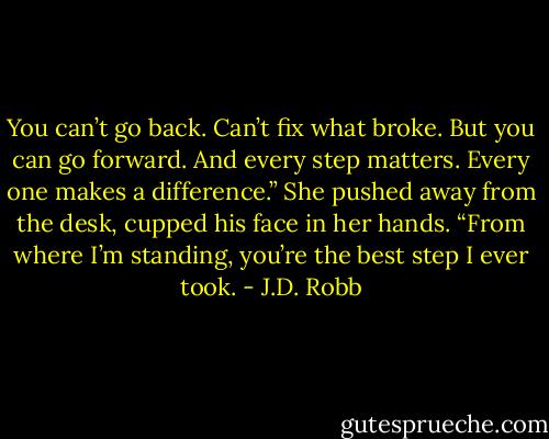 You can’t go back. Can’t fix what broke. But you can go forward. And every step matters. Every one makes a difference.” She pushed away from the desk, cupped his face in her hands. “From where I’m standing, you’re the best step I ever took. - J.D. Robb