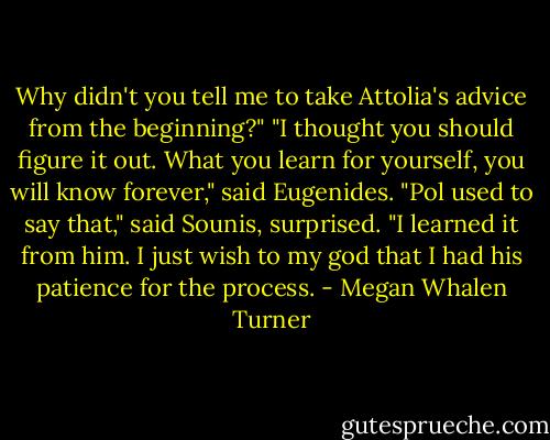 Why didn't you tell me to take Attolia's advice from the beginning?"<br />"I thought you should figure it out. What you learn for yourself, you will know forever," said Eugenides.<br />"Pol used to say that," said Sounis, surprised.<br />"I learned it from him. I just wish to my god that I had his patience for the process. - Megan Whalen Turner
