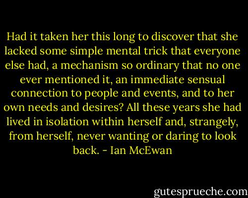Had it taken her this long to discover that she lacked some simple mental trick that everyone else had, a mechanism so ordinary that no one ever mentioned it, an immediate sensual connection to people and events, and to her own needs and desires? All these years she had lived in isolation within herself and, strangely, from herself, never wanting or daring to look back. - Ian McEwan