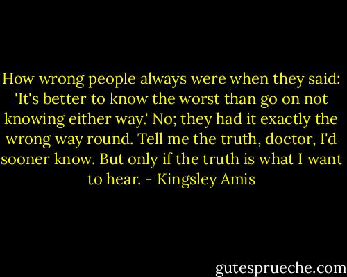 How wrong people always were when they said: 'It's better to know the worst than go on not knowing either way.' No; they had it exactly the wrong way round. Tell me the truth, doctor, I'd sooner know. But only if the truth is what I want to hear. - Kingsley Amis