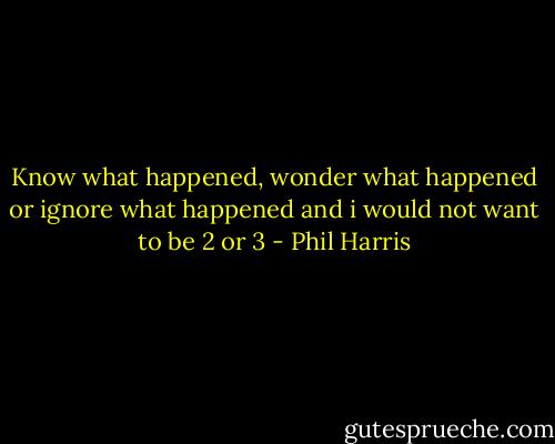 Know what happened, wonder what happened or ignore what happened and i would not want to be 2 or 3 - Phil Harris