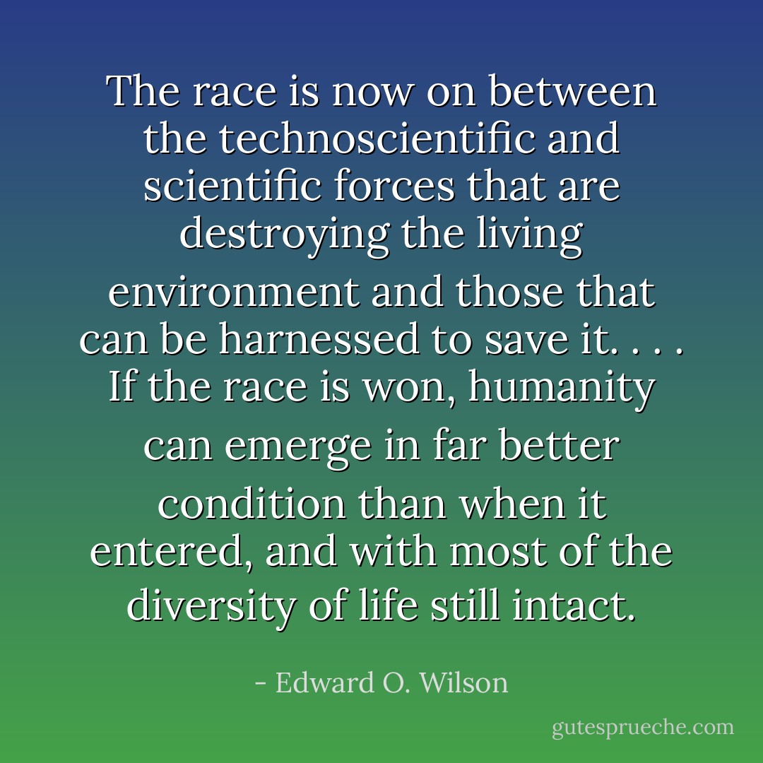The race is now on between the technoscientific and scientific forces that are destroying the living environment and those that can be harnessed to save it. . . . If the race is won, humanity can emerge in far better condition than when it entered, and with most of the diversity of life still intact. - Edward O. Wilson