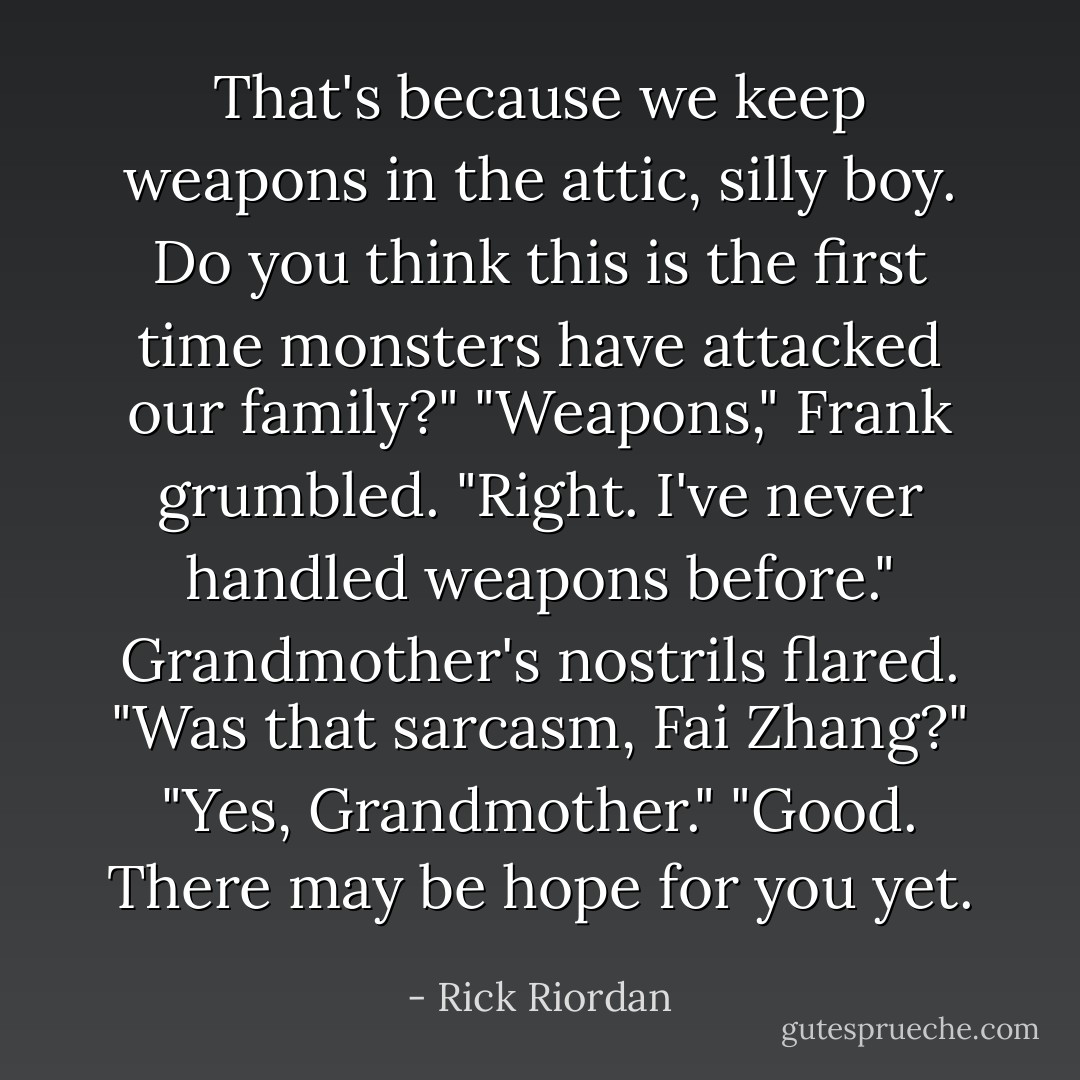 That's because we keep <i>weapons</i> in the attic, silly boy. Do you think this is the first time monsters have attacked our family?"<br />"Weapons," Frank grumbled. "Right. I've <i>never</i> handled weapons before."<br />Grandmother's nostrils flared. "Was that sarcasm, Fai Zhang?"<br />"Yes, Grandmother."<br />"Good. There may be hope for you yet. - Rick Riordan
