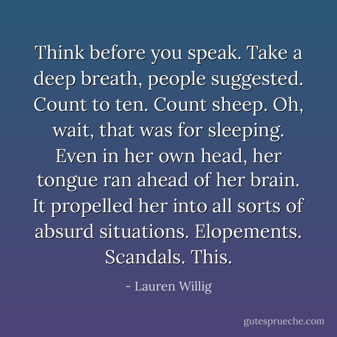 <i>Think before you speak.</i> Take a deep breath, people suggested. Count to ten. Count sheep. Oh, wait, that was for sleeping. Even in her own head, her tongue ran ahead of her brain. It propelled her into all sorts of absurd situations. Elopements. Scandals. This. - Lauren Willig