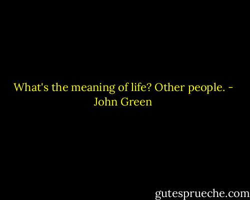 What's the meaning of life? Other people. - John Green