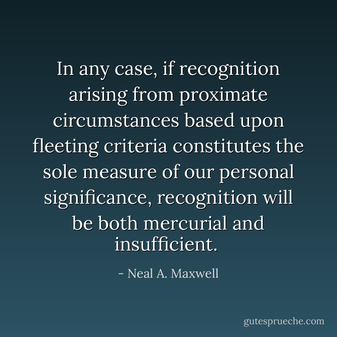In any case, if recognition arising from proximate circumstances based upon fleeting criteria constitutes the sole measure of our personal significance, recognition will be both mercurial and insufficient.  - Neal A. Maxwell