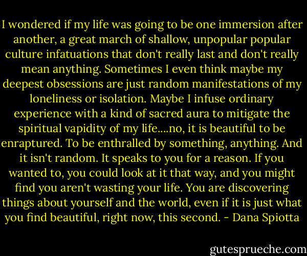 I wondered if my life was going to be one immersion after another, a great march of shallow, unpopular popular culture infatuations that don't really last and don't really mean anything. Sometimes I even think maybe my deepest obsessions are just random manifestations of my loneliness or isolation. Maybe I infuse ordinary experience with a kind of sacred aura to mitigate the spiritual vapidity of my life....no, it is beautiful to be enraptured. To be enthralled by something, anything. And it isn't random. It speaks to you for a reason. If you wanted to, you could look at it that way, and you might find you aren't wasting your life. You are discovering things about yourself and the world, even if it is just what you find beautiful, right now, this second. - Dana Spiotta