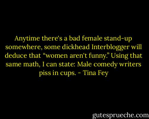 Anytime there's a bad female stand-up somewhere, some dickhead Interblogger will deduce that “women aren't funny.” Using that same math, I can state: Male comedy writers piss in cups. - Tina Fey