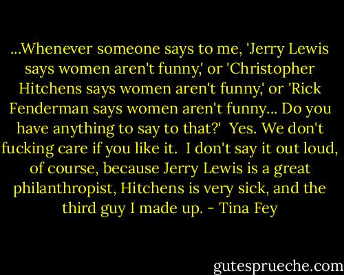 ...Whenever someone says to me, 'Jerry Lewis says women aren't funny,' or 'Christopher Hitchens says women aren't funny,' or 'Rick Fenderman says women aren't funny... Do you have anything to say to that?'<br /><br />Yes. We don't fucking care if you like it.<br /><br />I don't say it out loud, of course, because Jerry Lewis is a great philanthropist, Hitchens is very sick, and the third guy I made up. - Tina Fey